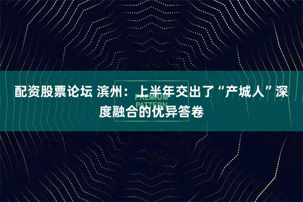 配资股票论坛 滨州：上半年交出了“产城人”深度融合的优异答卷