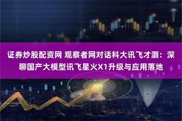 证券炒股配资网 观察者网对话科大讯飞才灏：深聊国产大模型讯飞星火X1升级与应用落地