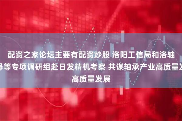 配资之家论坛主要有配资炒股 洛阳工信局和洛轴领导等专项调研组赴日发精机考察 共谋轴承产业高质量发展
