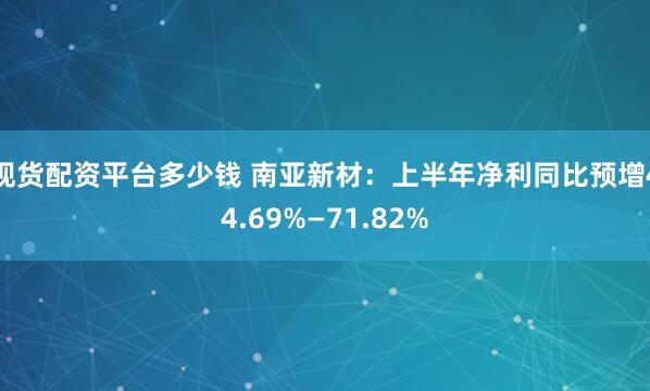 现货配资平台多少钱 南亚新材：上半年净利同比预增44.69%—71.82%