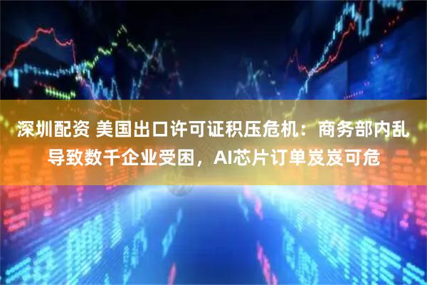 深圳配资 美国出口许可证积压危机：商务部内乱导致数千企业受困，AI芯片订单岌岌可危