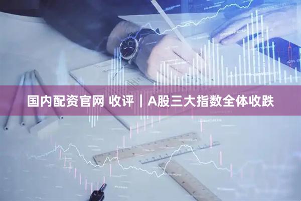 国内配资官网 收评｜A股三大指数全体收跌