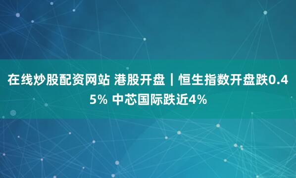 在线炒股配资网站 港股开盘｜恒生指数开盘跌0.45% 中芯国际跌近4%
