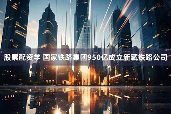 股票配资学 国家铁路集团950亿成立新藏铁路公司