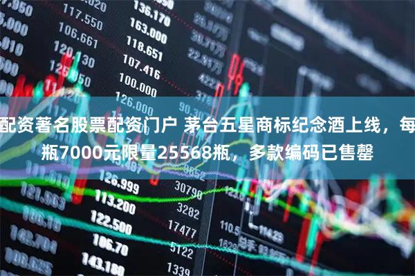 配资著名股票配资门户 茅台五星商标纪念酒上线，每瓶7000元限量25568瓶，多款编码已售罄
