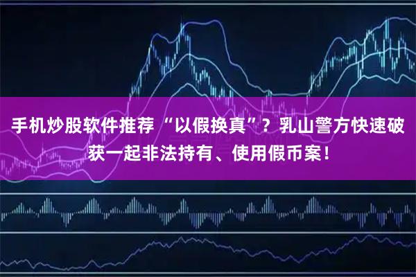 手机炒股软件推荐 “以假换真”？乳山警方快速破获一起非法持有、使用假币案！