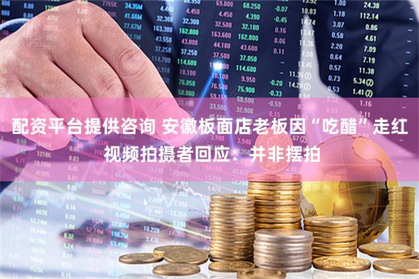 配资平台提供咨询 安徽板面店老板因“吃醋”走红 视频拍摄者回应：并非摆拍