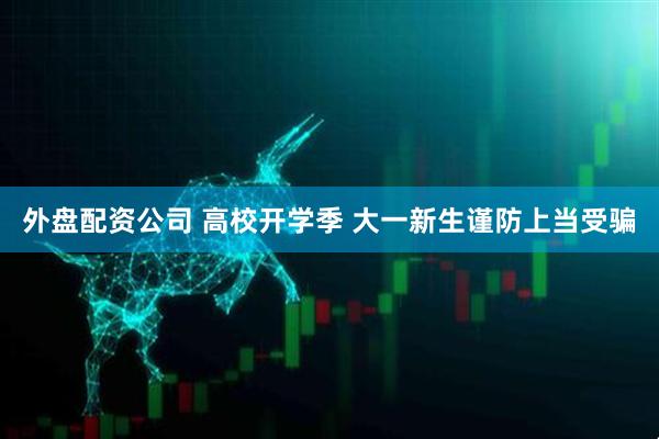 外盘配资公司 高校开学季 大一新生谨防上当受骗