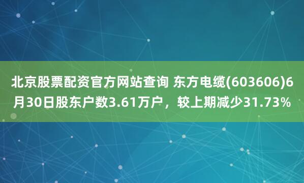 北京股票配资官方网站查询 东方电缆(603606)6月30日股东户数3.61万户，较上期减少31.73%