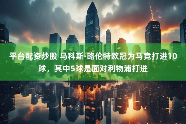平台配资炒股 马科斯·略伦特欧冠为马竞打进10球，其中5球是面对利物浦打进